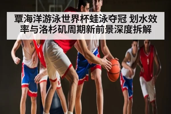 覃海洋游泳世界杯蛙泳夺冠 划水效率与洛杉矶周期新前景深度拆解